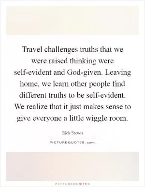 Travel challenges truths that we were raised thinking were self-evident and God-given. Leaving home, we learn other people find different truths to be self-evident. We realize that it just makes sense to give everyone a little wiggle room Picture Quote #1