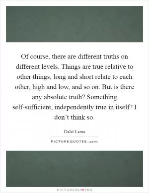 Of course, there are different truths on different levels. Things are true relative to other things; long and short relate to each other, high and low, and so on. But is there any absolute truth? Something self-sufficient, independently true in itself? I don’t think so Picture Quote #1