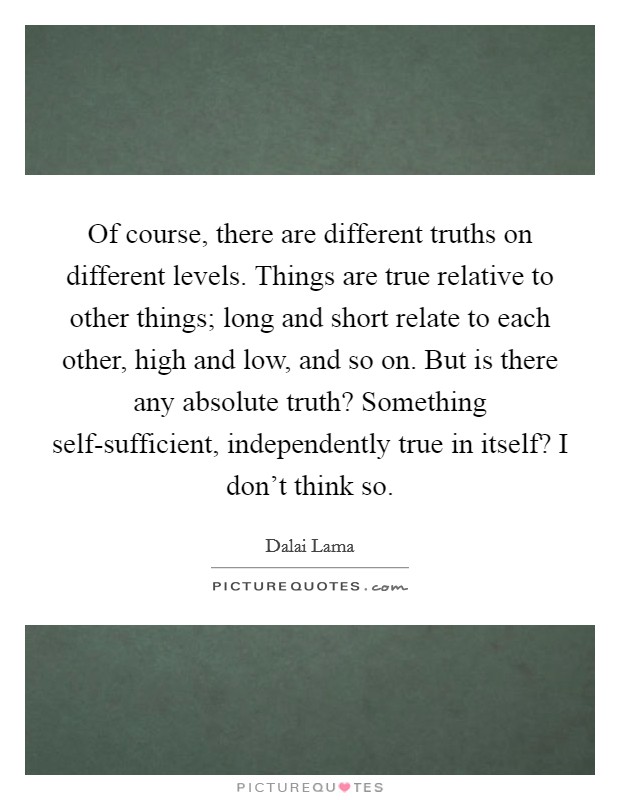 Of course, there are different truths on different levels. Things are true relative to other things; long and short relate to each other, high and low, and so on. But is there any absolute truth? Something self-sufficient, independently true in itself? I don't think so. Picture Quote #1