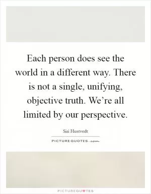 Each person does see the world in a different way. There is not a single, unifying, objective truth. We’re all limited by our perspective Picture Quote #1