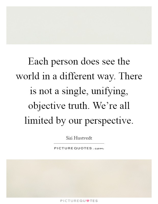 Each person does see the world in a different way. There is not a single, unifying, objective truth. We're all limited by our perspective. Picture Quote #1