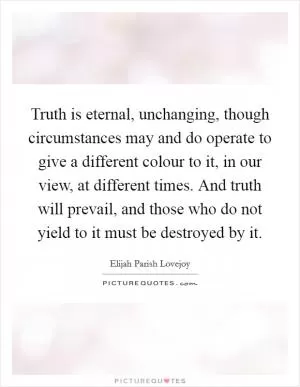 Truth is eternal, unchanging, though circumstances may and do operate to give a different colour to it, in our view, at different times. And truth will prevail, and those who do not yield to it must be destroyed by it Picture Quote #1