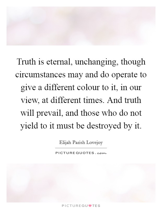 Truth is eternal, unchanging, though circumstances may and do operate to give a different colour to it, in our view, at different times. And truth will prevail, and those who do not yield to it must be destroyed by it. Picture Quote #1
