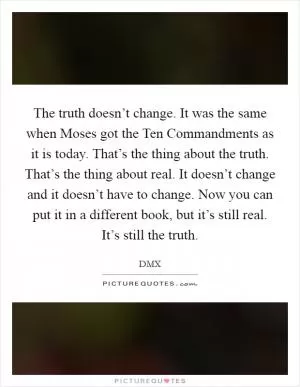 The truth doesn’t change. It was the same when Moses got the Ten Commandments as it is today. That’s the thing about the truth. That’s the thing about real. It doesn’t change and it doesn’t have to change. Now you can put it in a different book, but it’s still real. It’s still the truth Picture Quote #1