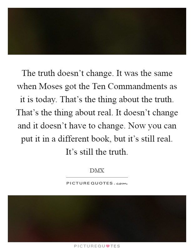 The truth doesn't change. It was the same when Moses got the Ten Commandments as it is today. That's the thing about the truth. That's the thing about real. It doesn't change and it doesn't have to change. Now you can put it in a different book, but it's still real. It's still the truth. Picture Quote #1