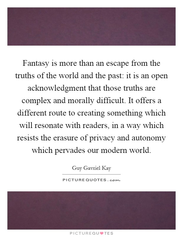 Fantasy is more than an escape from the truths of the world and the past: it is an open acknowledgment that those truths are complex and morally difficult. It offers a different route to creating something which will resonate with readers, in a way which resists the erasure of privacy and autonomy which pervades our modern world. Picture Quote #1
