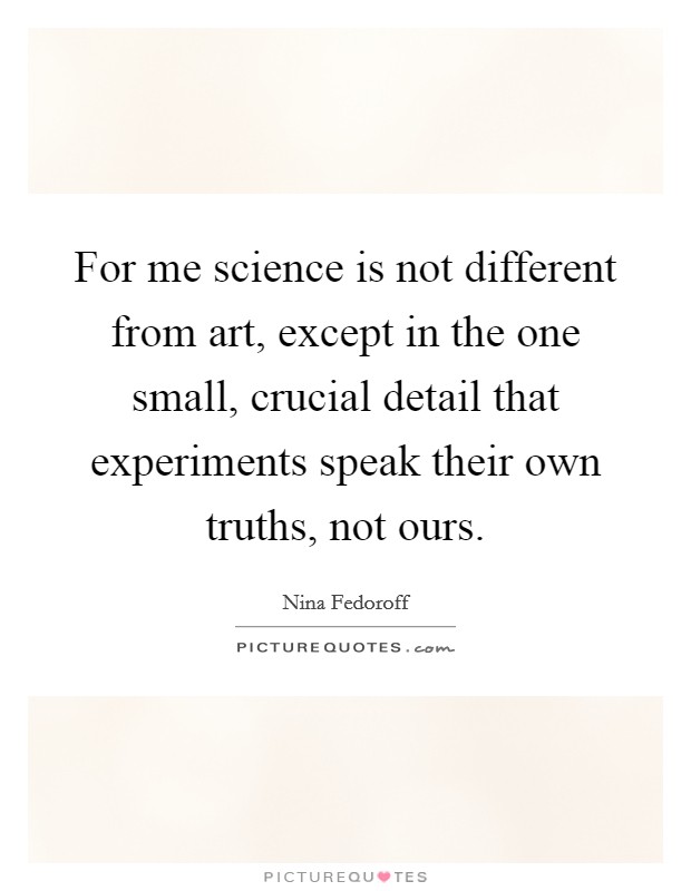 For me science is not different from art, except in the one small, crucial detail that experiments speak their own truths, not ours. Picture Quote #1