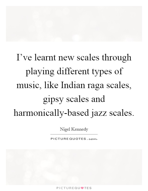 I've learnt new scales through playing different types of music, like Indian raga scales, gipsy scales and harmonically-based jazz scales. Picture Quote #1