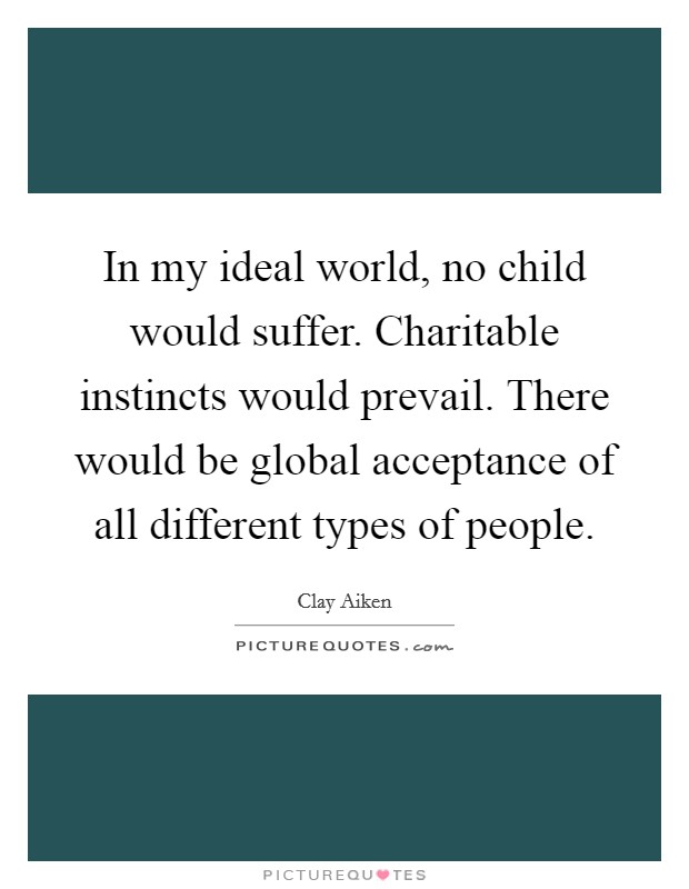 In my ideal world, no child would suffer. Charitable instincts would prevail. There would be global acceptance of all different types of people. Picture Quote #1