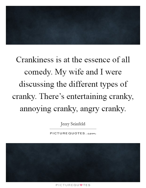 Crankiness is at the essence of all comedy. My wife and I were discussing the different types of cranky. There's entertaining cranky, annoying cranky, angry cranky. Picture Quote #1