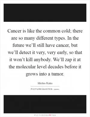 Cancer is like the common cold; there are so many different types. In the future we’ll still have cancer, but we’ll detect it very, very early, so that it won’t kill anybody. We’ll zap it at the molecular level decades before it grows into a tumor Picture Quote #1