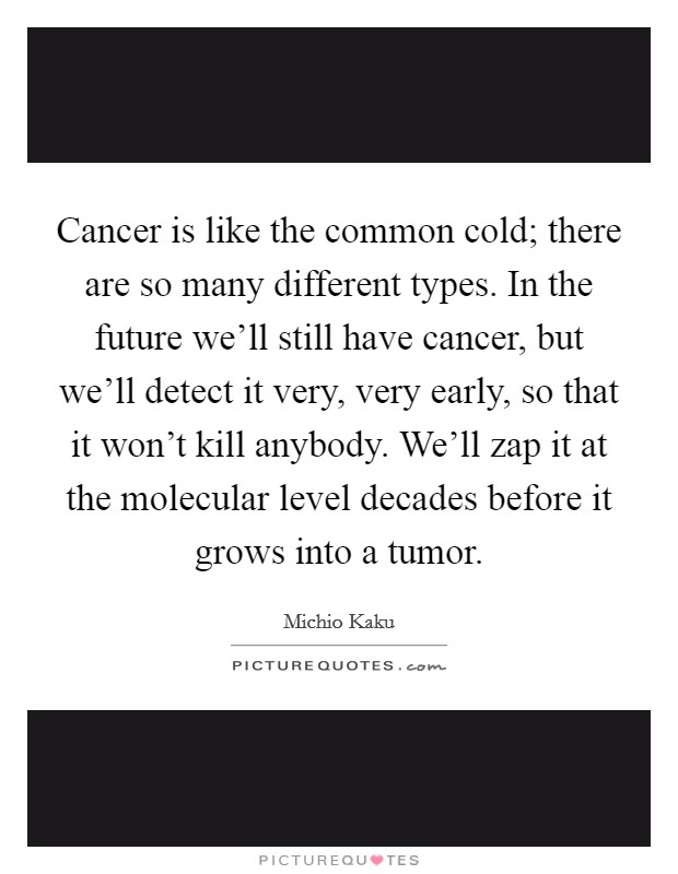Cancer is like the common cold; there are so many different types. In the future we'll still have cancer, but we'll detect it very, very early, so that it won't kill anybody. We'll zap it at the molecular level decades before it grows into a tumor. Picture Quote #1