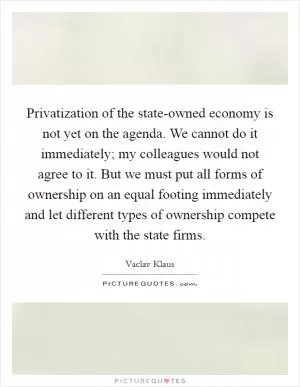 Privatization of the state-owned economy is not yet on the agenda. We cannot do it immediately; my colleagues would not agree to it. But we must put all forms of ownership on an equal footing immediately and let different types of ownership compete with the state firms Picture Quote #1