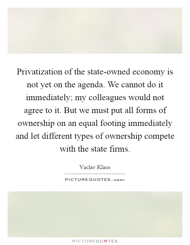 Privatization of the state-owned economy is not yet on the agenda. We cannot do it immediately; my colleagues would not agree to it. But we must put all forms of ownership on an equal footing immediately and let different types of ownership compete with the state firms. Picture Quote #1