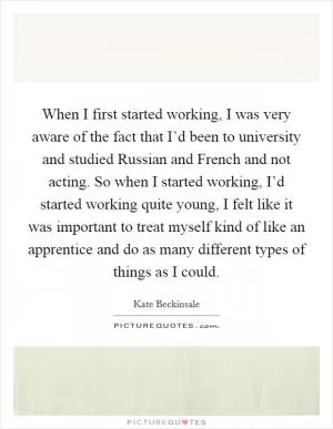 When I first started working, I was very aware of the fact that I’d been to university and studied Russian and French and not acting. So when I started working, I’d started working quite young, I felt like it was important to treat myself kind of like an apprentice and do as many different types of things as I could Picture Quote #1
