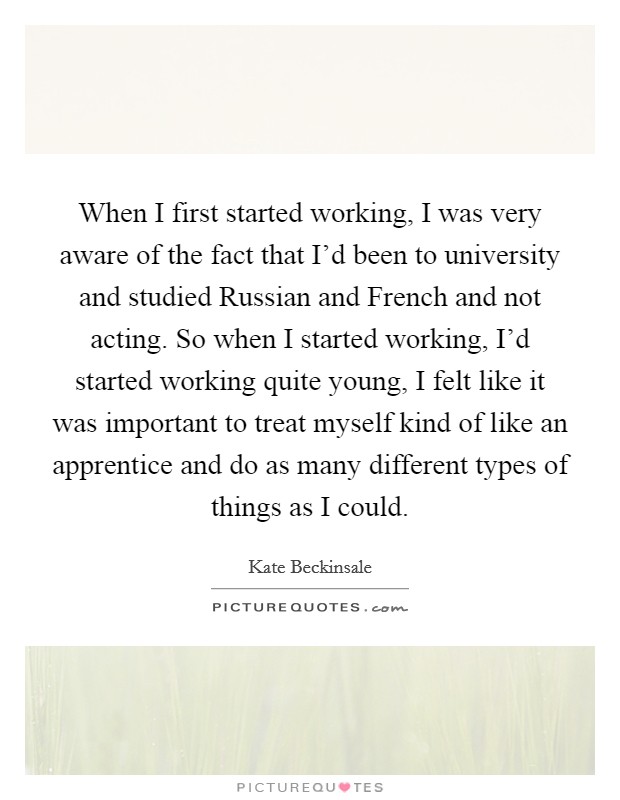 When I first started working, I was very aware of the fact that I'd been to university and studied Russian and French and not acting. So when I started working, I'd started working quite young, I felt like it was important to treat myself kind of like an apprentice and do as many different types of things as I could. Picture Quote #1
