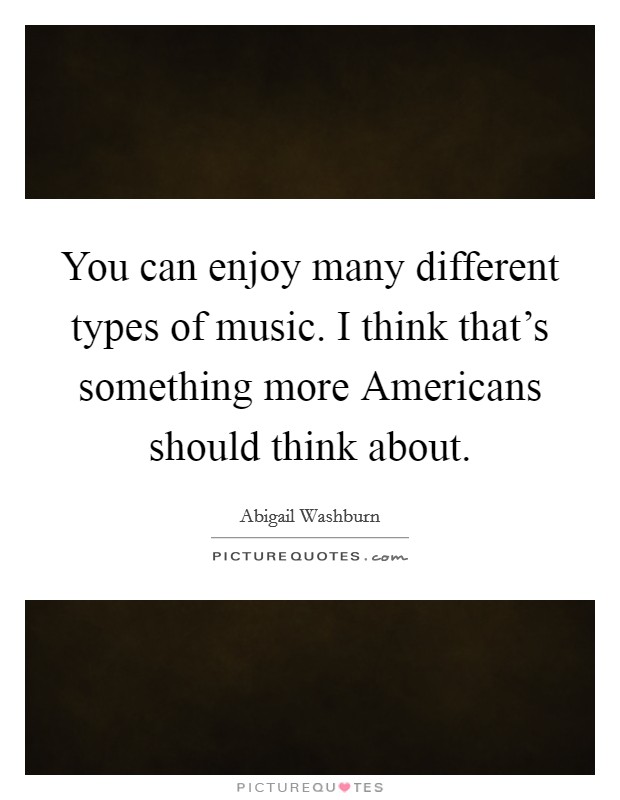 You can enjoy many different types of music. I think that's something more Americans should think about. Picture Quote #1