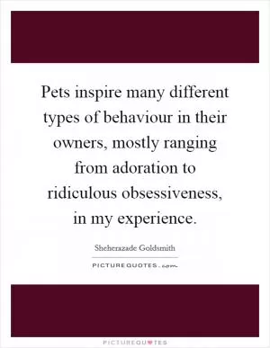 Pets inspire many different types of behaviour in their owners, mostly ranging from adoration to ridiculous obsessiveness, in my experience Picture Quote #1