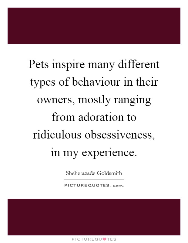 Pets inspire many different types of behaviour in their owners, mostly ranging from adoration to ridiculous obsessiveness, in my experience. Picture Quote #1