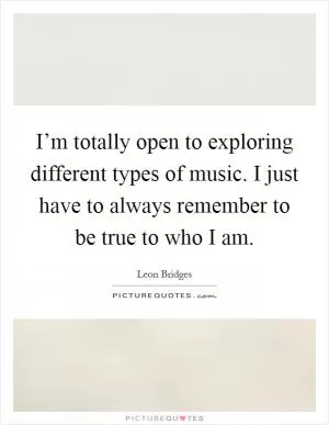 I’m totally open to exploring different types of music. I just have to always remember to be true to who I am Picture Quote #1