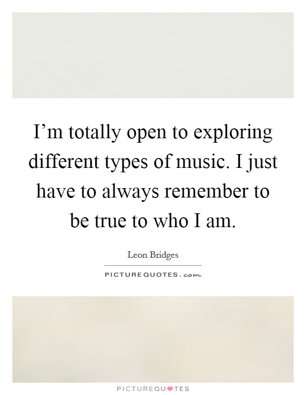 I'm totally open to exploring different types of music. I just have to always remember to be true to who I am. Picture Quote #1