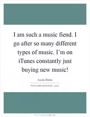 I am such a music fiend. I go after so many different types of music. I’m on iTunes constantly just buying new music! Picture Quote #1