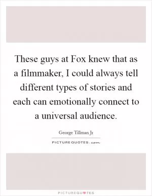 These guys at Fox knew that as a filmmaker, I could always tell different types of stories and each can emotionally connect to a universal audience Picture Quote #1