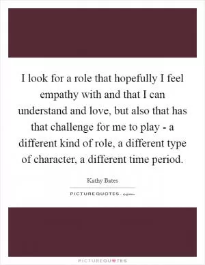 I look for a role that hopefully I feel empathy with and that I can understand and love, but also that has that challenge for me to play - a different kind of role, a different type of character, a different time period Picture Quote #1