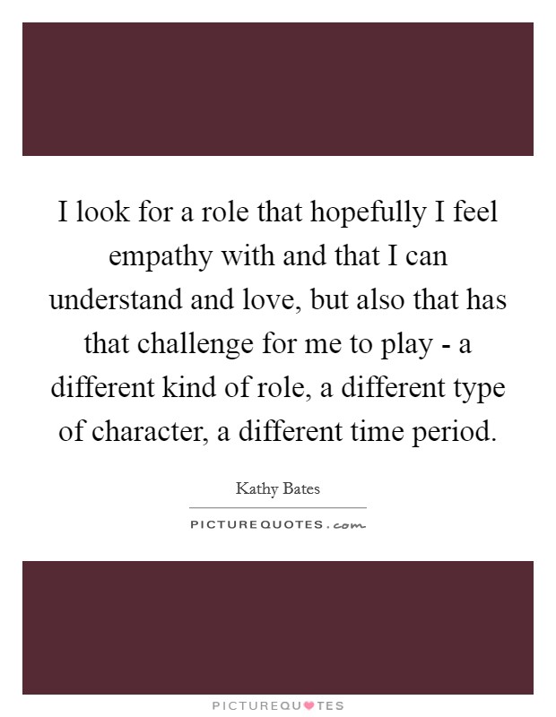 I look for a role that hopefully I feel empathy with and that I can understand and love, but also that has that challenge for me to play - a different kind of role, a different type of character, a different time period. Picture Quote #1