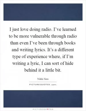 I just love doing radio. I’ve learned to be more vulnerable through radio than even I’ve been through books and writing lyrics. It’s a different type of experience where, if I’m writing a lyric, I can sort of hide behind it a little bit Picture Quote #1