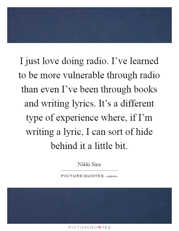 I just love doing radio. I've learned to be more vulnerable through radio than even I've been through books and writing lyrics. It's a different type of experience where, if I'm writing a lyric, I can sort of hide behind it a little bit. Picture Quote #1