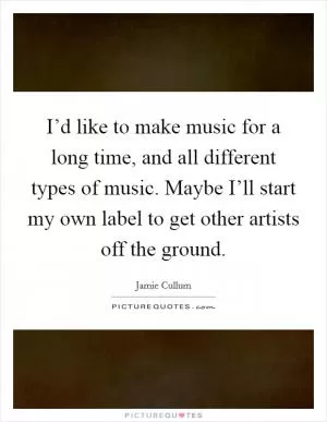 I’d like to make music for a long time, and all different types of music. Maybe I’ll start my own label to get other artists off the ground Picture Quote #1
