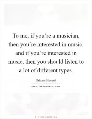 To me, if you’re a musician, then you’re interested in music, and if you’re interested in music, then you should listen to a lot of different types Picture Quote #1