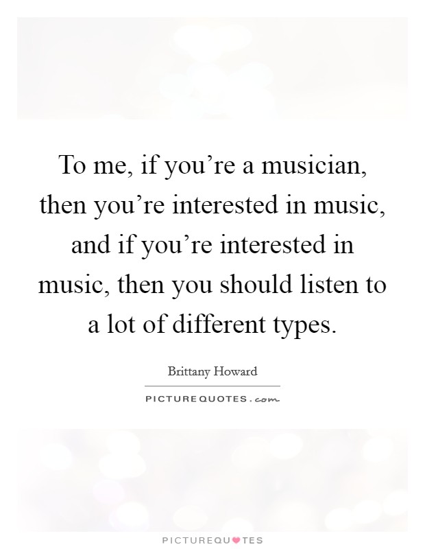 To me, if you're a musician, then you're interested in music, and if you're interested in music, then you should listen to a lot of different types. Picture Quote #1