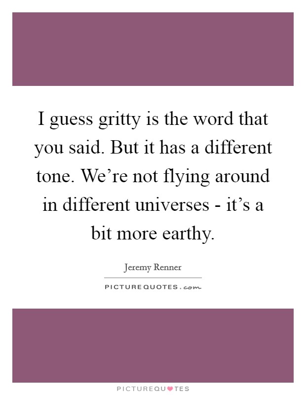 I guess gritty is the word that you said. But it has a different tone. We're not flying around in different universes - it's a bit more earthy. Picture Quote #1