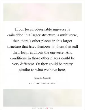 If our local, observable universe is embedded in a larger structure, a multiverse, then there’s other places in this larger structure that have denizens in them that call their local environs the universe. And conditions in those other places could be very different. Or they could be pretty similar to what we have here Picture Quote #1