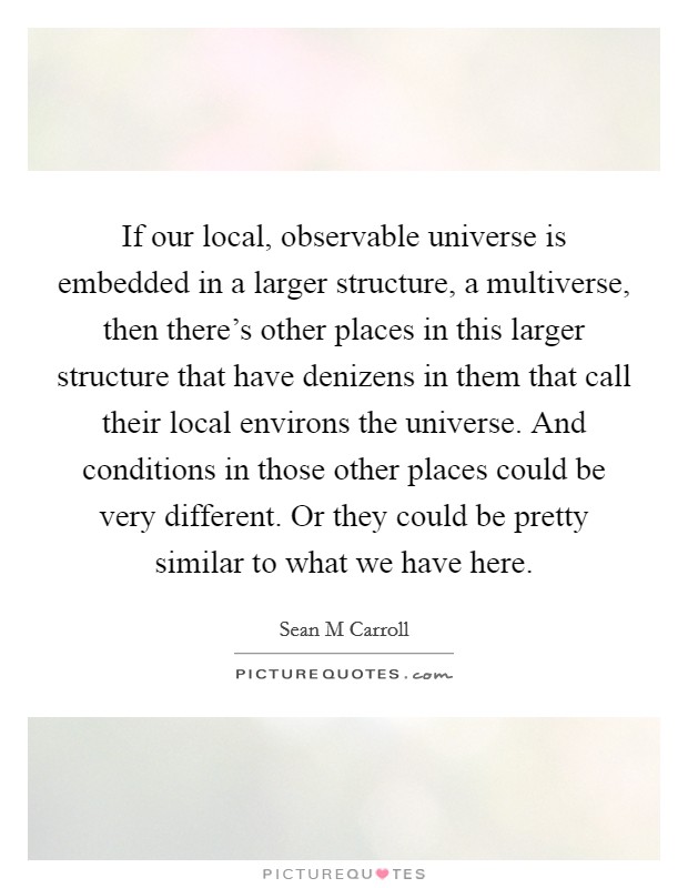 If our local, observable universe is embedded in a larger structure, a multiverse, then there's other places in this larger structure that have denizens in them that call their local environs the universe. And conditions in those other places could be very different. Or they could be pretty similar to what we have here. Picture Quote #1