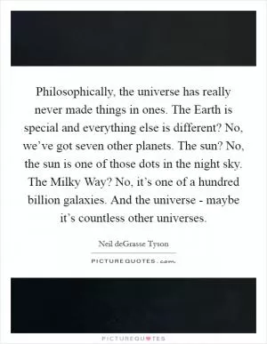Philosophically, the universe has really never made things in ones. The Earth is special and everything else is different? No, we’ve got seven other planets. The sun? No, the sun is one of those dots in the night sky. The Milky Way? No, it’s one of a hundred billion galaxies. And the universe - maybe it’s countless other universes Picture Quote #1