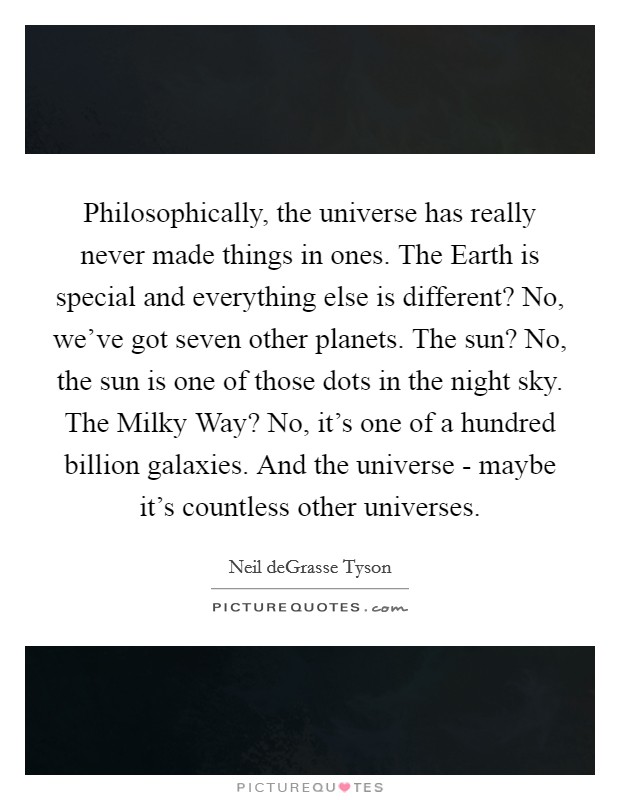 Philosophically, the universe has really never made things in ones. The Earth is special and everything else is different? No, we've got seven other planets. The sun? No, the sun is one of those dots in the night sky. The Milky Way? No, it's one of a hundred billion galaxies. And the universe - maybe it's countless other universes. Picture Quote #1