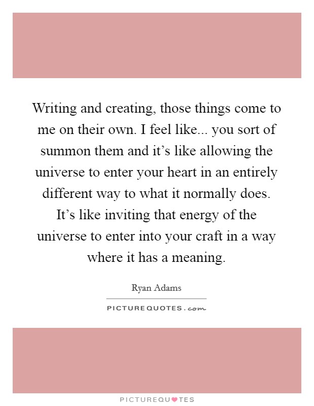 Writing and creating, those things come to me on their own. I feel like... you sort of summon them and it's like allowing the universe to enter your heart in an entirely different way to what it normally does. It's like inviting that energy of the universe to enter into your craft in a way where it has a meaning. Picture Quote #1