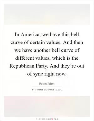 In America, we have this bell curve of certain values. And then we have another bell curve of different values, which is the Republican Party. And they’re out of sync right now Picture Quote #1