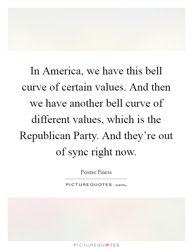 In America, we have this bell curve of certain values. And then we have another bell curve of different values, which is the Republican Party. And they're out of sync right now. Picture Quote #1