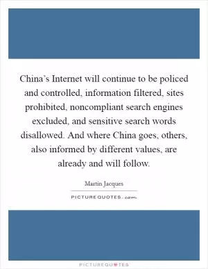 China’s Internet will continue to be policed and controlled, information filtered, sites prohibited, noncompliant search engines excluded, and sensitive search words disallowed. And where China goes, others, also informed by different values, are already and will follow Picture Quote #1