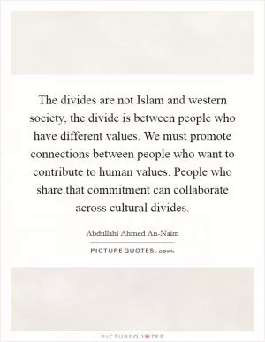 The divides are not Islam and western society, the divide is between people who have different values. We must promote connections between people who want to contribute to human values. People who share that commitment can collaborate across cultural divides Picture Quote #1