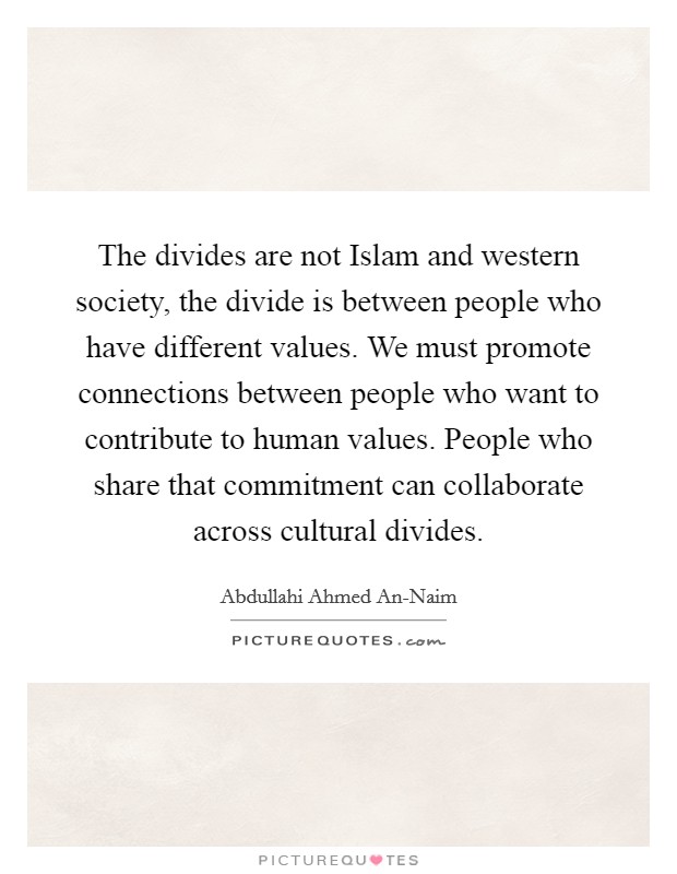 The divides are not Islam and western society, the divide is between people who have different values. We must promote connections between people who want to contribute to human values. People who share that commitment can collaborate across cultural divides. Picture Quote #1