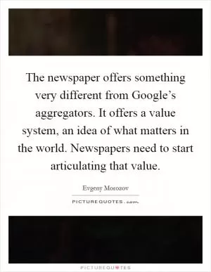 The newspaper offers something very different from Google’s aggregators. It offers a value system, an idea of what matters in the world. Newspapers need to start articulating that value Picture Quote #1