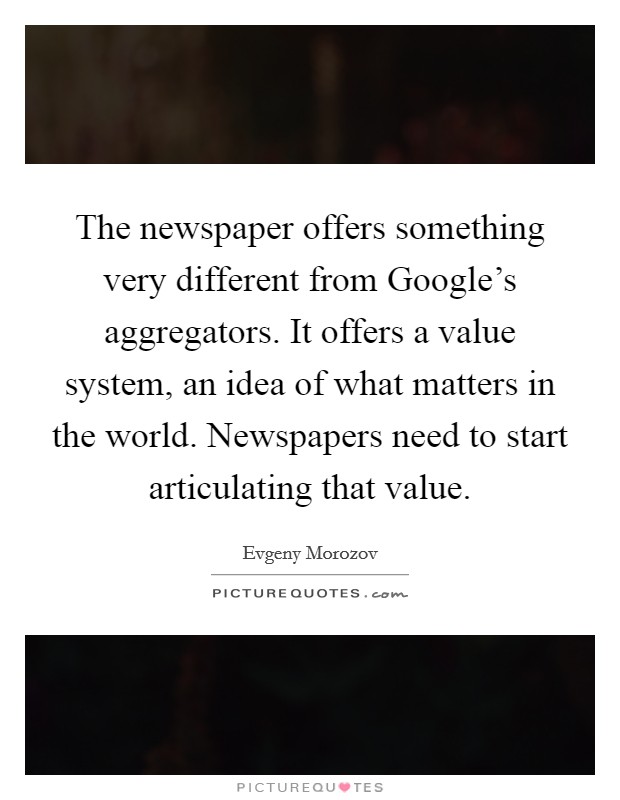 The newspaper offers something very different from Google's aggregators. It offers a value system, an idea of what matters in the world. Newspapers need to start articulating that value. Picture Quote #1