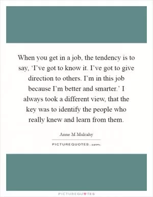 When you get in a job, the tendency is to say, ‘I’ve got to know it. I’ve got to give direction to others. I’m in this job because I’m better and smarter.’ I always took a different view, that the key was to identify the people who really knew and learn from them Picture Quote #1