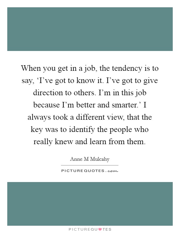 When you get in a job, the tendency is to say, ‘I've got to know it. I've got to give direction to others. I'm in this job because I'm better and smarter.' I always took a different view, that the key was to identify the people who really knew and learn from them. Picture Quote #1