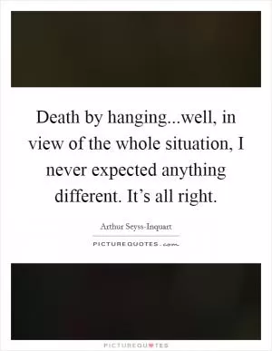Death by hanging...well, in view of the whole situation, I never expected anything different. It’s all right Picture Quote #1
